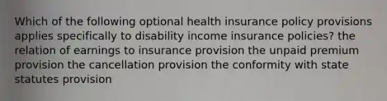 Which of the following optional health insurance policy provisions applies specifically to disability income insurance policies? the relation of earnings to insurance provision the unpaid premium provision the cancellation provision the conformity with state statutes provision