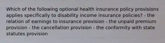 Which of the following optional health insurance policy provisions applies specifically to disability income insurance policies? - the relation of earnings to insurance provision - the unpaid premium provision - the cancellation provision - the conformity with state statutes provision