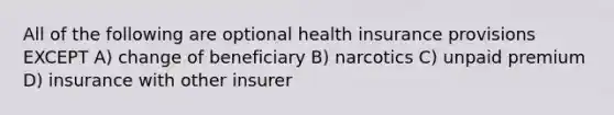 All of the following are optional health insurance provisions EXCEPT A) change of beneficiary B) narcotics C) unpaid premium D) insurance with other insurer