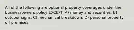 All of the following are optional property coverages under the businessowners policy EXCEPT: A) money and securities. B) outdoor signs. C) mechanical breakdown. D) personal property off premises.