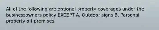 All of the following are optional property coverages under the businessowners policy EXCEPT A. Outdoor signs B. Personal property off premises