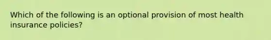 Which of the following is an optional provision of most health insurance policies?