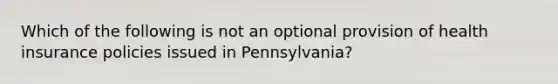 Which of the following is not an optional provision of health insurance policies issued in Pennsylvania?