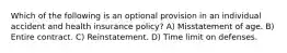 Which of the following is an optional provision in an individual accident and health insurance policy? A) Misstatement of age. B) Entire contract. C) Reinstatement. D) Time limit on defenses.