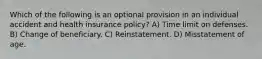 Which of the following is an optional provision in an individual accident and health insurance policy? A) Time limit on defenses. B) Change of beneficiary. C) Reinstatement. D) Misstatement of age.