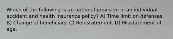 Which of the following is an optional provision in an individual accident and health insurance policy? A) Time limit on defenses. B) Change of beneficiary. C) Reinstatement. D) Misstatement of age.