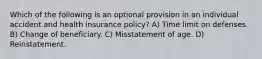 Which of the following is an optional provision in an individual accident and health insurance policy? A) Time limit on defenses. B) Change of beneficiary. C) Misstatement of age. D) Reinstatement.