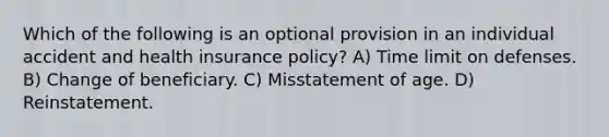 Which of the following is an optional provision in an individual accident and health insurance policy? A) Time limit on defenses. B) Change of beneficiary. C) Misstatement of age. D) Reinstatement.