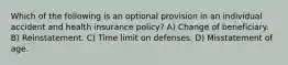 Which of the following is an optional provision in an individual accident and health insurance policy? A) Change of beneficiary. B) Reinstatement. C) Time limit on defenses. D) Misstatement of age.