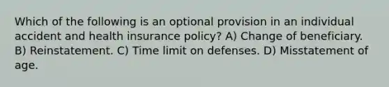 Which of the following is an optional provision in an individual accident and health insurance policy? A) Change of beneficiary. B) Reinstatement. C) Time limit on defenses. D) Misstatement of age.