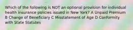 Which of the following is NOT an optional provision for individual health insurance policies issued in New York? A Unpaid Premium B Change of Beneficiary C Misstatement of Age D Conformity with State Statutes