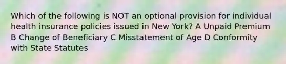 Which of the following is NOT an optional provision for individual health insurance policies issued in New York? A Unpaid Premium B Change of Beneficiary C Misstatement of Age D Conformity with State Statutes