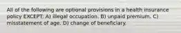 All of the following are optional provisions in a health insurance policy EXCEPT: A) illegal occupation. B) unpaid premium. C) misstatement of age. D) change of beneficiary.