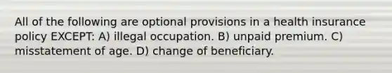 All of the following are optional provisions in a health insurance policy EXCEPT: A) illegal occupation. B) unpaid premium. C) misstatement of age. D) change of beneficiary.