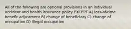 All of the following are optional provisions in an individual accident and health insurance policy EXCEPT A) loss-of-time benefit adjustment B) change of beneficiary C) change of occupation D) illegal occupation