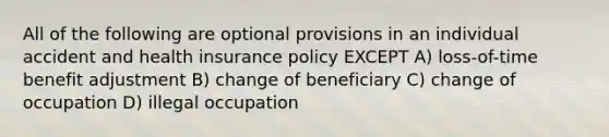 All of the following are optional provisions in an individual accident and health insurance policy EXCEPT A) loss-of-time benefit adjustment B) change of beneficiary C) change of occupation D) illegal occupation