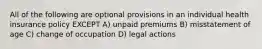 All of the following are optional provisions in an individual health insurance policy EXCEPT A) unpaid premiums B) misstatement of age C) change of occupation D) legal actions