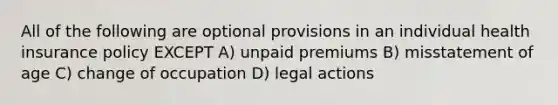 All of the following are optional provisions in an individual health insurance policy EXCEPT A) unpaid premiums B) misstatement of age C) change of occupation D) legal actions