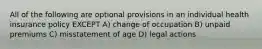 All of the following are optional provisions in an individual health insurance policy EXCEPT A) change of occupation B) unpaid premiums C) misstatement of age D) legal actions