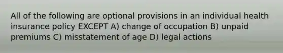 All of the following are optional provisions in an individual health insurance policy EXCEPT A) change of occupation B) unpaid premiums C) misstatement of age D) legal actions