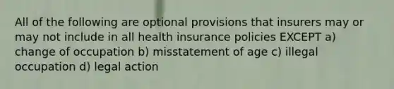 All of the following are optional provisions that insurers may or may not include in all health insurance policies EXCEPT a) change of occupation b) misstatement of age c) illegal occupation d) legal action