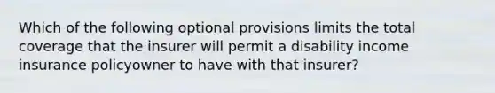 Which of the following optional provisions limits the total coverage that the insurer will permit a disability income insurance policyowner to have with that insurer?