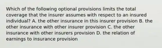 Which of the following optional provisions limits the total coverage that the insurer assumes with respect to an insured individual? A. the other insurance in this insurer provision B. the other insurance with other insurer provision C. the other insurance with other insurers provision D. the relation of earnings to insurance provision