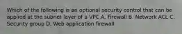 Which of the following is an optional security control that can be applied at the subnet layer of a VPC A. Firewall B. Network ACL C. Security group D. Web application firewall