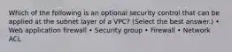 Which of the following is an optional security control that can be applied at the subnet layer of a VPC? (Select the best answer.) • Web application firewall • Security group • Firewall • Network ACL