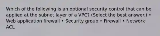 Which of the following is an optional security control that can be applied at the subnet layer of a VPC? (Select the best answer.) • Web application firewall • Security group • Firewall • Network ACL