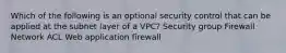 Which of the following is an optional security control that can be applied at the subnet layer of a VPC? Security group Firewall Network ACL Web application firewall