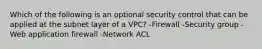 Which of the following is an optional security control that can be applied at the subnet layer of a VPC? -Firewall -Security group -Web application firewall -Network ACL