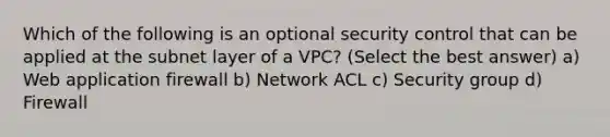 Which of the following is an optional security control that can be applied at the subnet layer of a VPC? (Select the best answer) a) Web application firewall b) Network ACL c) Security group d) Firewall