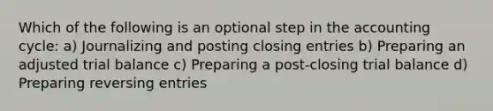 Which of the following is an optional step in the accounting cycle: a) Journalizing and posting closing entries b) Preparing an adjusted trial balance c) Preparing a post-closing trial balance d) Preparing reversing entries