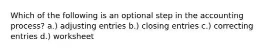 Which of the following is an optional step in the accounting process? a.) <a href='https://www.questionai.com/knowledge/kGxhM5fzgy-adjusting-entries' class='anchor-knowledge'>adjusting entries</a> b.) closing entries c.) correcting entries d.) worksheet