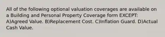 All of the following optional valuation coverages are available on a Building and Personal Property Coverage form EXCEPT: A)Agreed Value. B)Replacement Cost. C)Inflation Guard. D)Actual Cash Value.