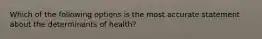 Which of the following options is the most accurate statement about the determinants of health?