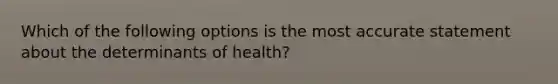 Which of the following options is the most accurate statement about the determinants of health?