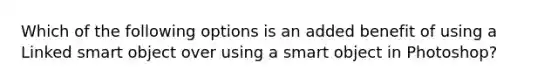 Which of the following options is an added benefit of using a Linked smart object over using a smart object in Photoshop?