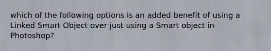 which of the following options is an added benefit of using a Linked Smart Object over just using a Smart object in Photoshop?