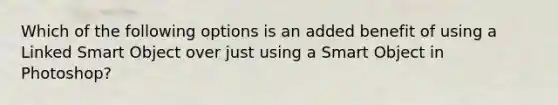 Which of the following options is an added benefit of using a Linked Smart Object over just using a Smart Object in Photoshop?