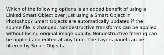 Which of the following options is an added benefit of using a Linked Smart Object over just using a Smart Object in Photoshop? Smart Objects are automatically updated if the source file is changed. Nondestructive transforms can be applied without losing original image quality. Nondestructive filtering can be applied and edited at any time. The Layers panel can be filtered by Smart Objects.