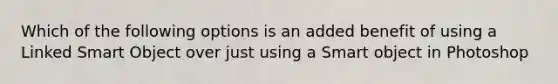 Which of the following options is an added benefit of using a Linked Smart Object over just using a Smart object in Photoshop