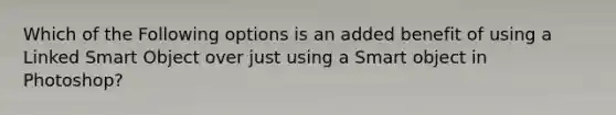 Which of the Following options is an added benefit of using a Linked Smart Object over just using a Smart object in Photoshop?