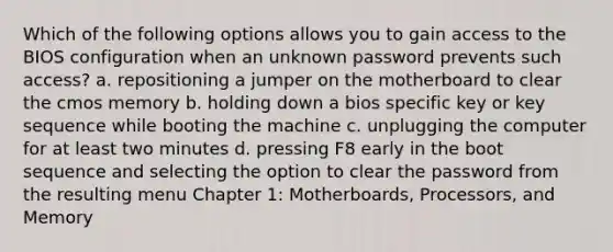 Which of the following options allows you to gain access to the BIOS configuration when an unknown password prevents such access? a. repositioning a jumper on the motherboard to clear the cmos memory b. holding down a bios specific key or key sequence while booting the machine c. unplugging the computer for at least two minutes d. pressing F8 early in the boot sequence and selecting the option to clear the password from the resulting menu Chapter 1: Motherboards, Processors, and Memory