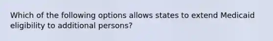 Which of the following options allows states to extend Medicaid eligibility to additional persons?