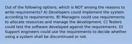 Out of the following options, which is NOT among the reasons to write requirements? A) Developers could implement the system according to requirements. B) Managers could use requirements to allocate resources and manage the development. C) Testers could test the software developed against the requirements. D) Support engineers could use the requirements to decide whether using a system shall be discontinued or not.