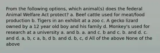 From the following options, which animal(s) does the federal Animal Welfare Act protect? a. Beef cattle used for meat/food production b. Tigers in an exhibit at a zoo c. A gecko lizard owned by a 12 year old boy and his family d. Monkey's used for research at a university a. and b. a. and c. b and c. b. and d. c. and d. a, b, c a, b, d b. and d. b, c, d All of the above None of the above