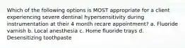 Which of the following options is MOST appropriate for a client experiencing severe dentinal hypersensitivity during instrumentation at their 4 month recare appointment? a. Fluoride varnish b. Local anesthesia c. Home fluoride trays d. Desensitizing toothpaste