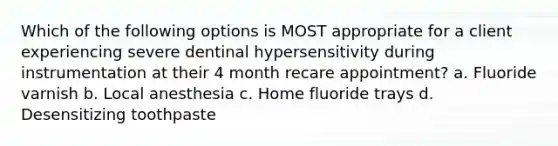 Which of the following options is MOST appropriate for a client experiencing severe dentinal hypersensitivity during instrumentation at their 4 month recare appointment? a. Fluoride varnish b. Local anesthesia c. Home fluoride trays d. Desensitizing toothpaste